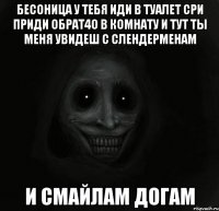 бесоница у тебя иди в туалет сри приди обрат4о в комнату и тут ты меня увидеш с слендерменам и смайлам догам