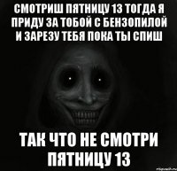 Смотриш пятницу 13 тогда я приду за тобой с бензопилой и зарезу тебя пока ты спиш Так что не смотри пятницу 13