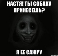 НАСТЯ! Ты собаку принесешь? Я ее сажру