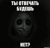 ты отвечать будешь нет?