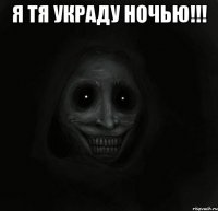 я тя украду ночью!!! 