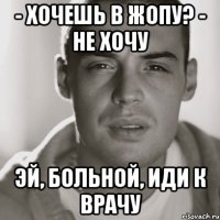 - хочешь в жопу? - не хочу эй, больной, иди к врачу