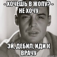 - хочешь в жопу? - не хочу эй, дебил, иди к врачу