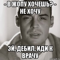 - в жопу хочешь? - не хочу эй, дебил, иди к врачу