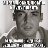 Я тебя любил, люблю и буду любить Ведь каждый день ты будешь мне кашу варить