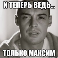 И теперь ведь... только Максим