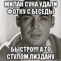 милан сука удали фотку с беседы БЫСТРО!!! А ТО СТУЛОМ ПИЗДАНУ