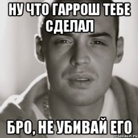 Ну что гаррош тебе сделал Бро, не убивай его