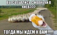 Вы съебались с Иваньки в Киев??? Тогда мы идём к вам!!!!!