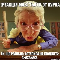 Ти, що реально вступила на бюджет? Ахахахаха (реакція моєї тьоті) от курка