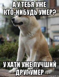 А у тебя уже кто-нибудь умер? У Хати уже лучший друг умер