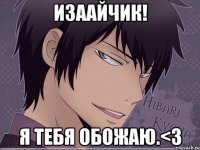 Изаайчик! Я тебя обожаю.<3