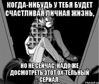 когда-нибудь у тебя будет счастливая личная жизнь, но не сейчас. надо же досмотреть этот ох*тельный сериал.