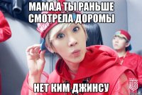 мама,а ты раньше смотрела доромы нет ким джинсу