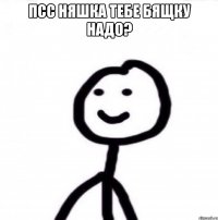 Псс Няшка тебе бящку надо? 