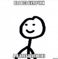 Вы все булочки А я хлебшуек ))0)