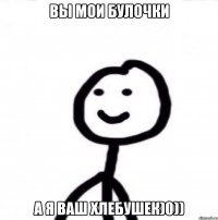 Вы мои булочки А я ваш хлебушек)0))