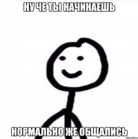 ну че ты начинаешь нормально же общались