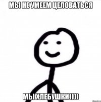 мы не умеем целоваться мы хлебушки))))