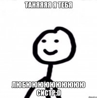 Таняяяя я тебя Любюююююююююю систр:D