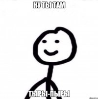 Ну ты там ТЫРЫ-Пыры