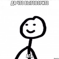 Да что выговорите Ага