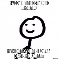 ну ээ тип я тебя тоже люблю ну и вся хуйня, что там обычно говрят