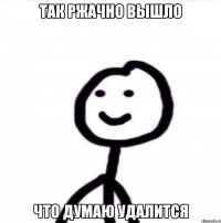 Так ржачно вышло что думаю удалится