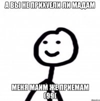 А ВЫ НЕ ПРИХУЕЛИ ЛИ МАДАМ МЕНЯ МАИМ ЖЕ ПРИЕМАМ (99(