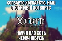 Хогвартс,Хогварстс, наш любимый Хогвартс Научи нас хоть чему-нибудь