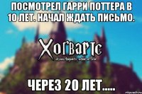 Посмотрел Гарри Поттера в 10 лет. Начал ждать письмо. Через 20 лет.....