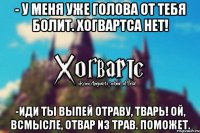 - У меня уже голова от тебя болит. Хогвартса Нет! -Иди ты выпей отраву, тварь! Ой, всмысле, отвар из трав. Поможет.