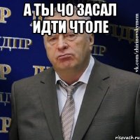 А ТЫ ЧО ЗАСАЛ ИДТИ ЧТОЛЕ 