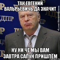 так Евгений ВАльрьевичь да значит ну ни чё мы вам завтра сапун пришлём