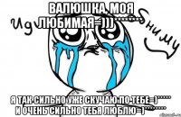 Валюшка, моя любимая=)))******** я так сильно уже скучаю по тебе=)***** и очень сильно тебя люблю=)********