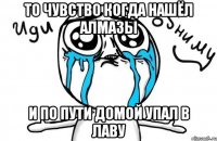 то чувство когда нашёл алмазы и по пути домой упал в лаву