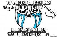 то чувство когда я тебя долго не вижу Я ЛЮБЛЮ тебя моя Маленькая истерика♡