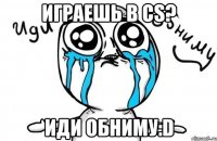 играешь в CS? иди обниму:D