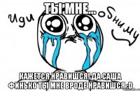 Ты мне... Кажется нравишся! Да Саша Финько ты мне вроде нравишся :D