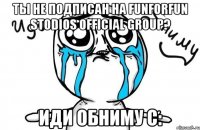 Ты не подписан на FunforFun stodios official group? Иди обниму с: