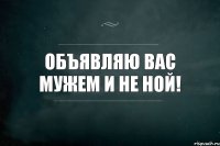 объявляю вас мужем и не ной!