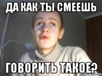 Да как ты смеешь говорить такое?