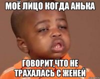 моё лицо когда Анька говорит,что не трахалась с Женей