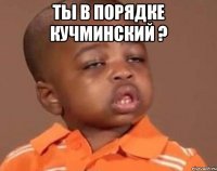 Ты в порядке Кучминский ? 