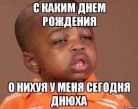 с каким днем рождения о нихуя у меня сегодня днюха