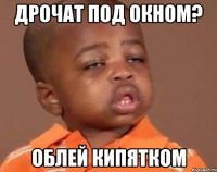 Дрочат под окном? Облей кипятком