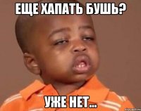 еще хапать бушь? уже нет...