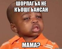 Шорпагъа не къошгъансан мама?