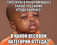 "Толстячок в прошлом видосе сказал что свалил оттуда"Shursh(с) В какой весовой категории Оттуда?