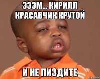 Эээм... Кирилл красавчик крутой И не пиздите